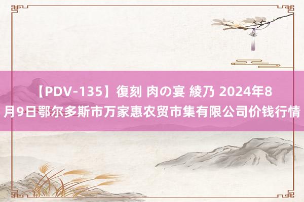 【PDV-135】復刻 肉の宴 綾乃 2024年8月9日鄂尔多斯市万家惠农贸市集有限公司价钱行情