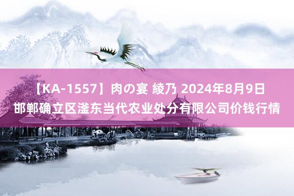 【KA-1557】肉の宴 綾乃 2024年8月9日邯郸确立区滏东当代农业处分有限公司价钱行情