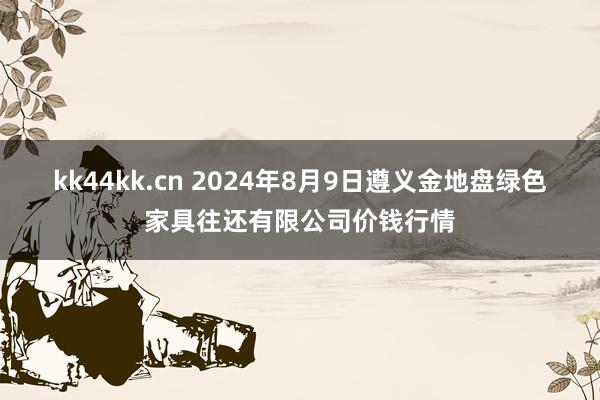 kk44kk.cn 2024年8月9日遵义金地盘绿色家具往还有限公司价钱行情