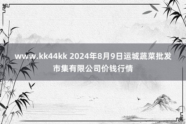 www.kk44kk 2024年8月9日运城蔬菜批发市集有限公司价钱行情