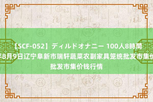 【SCF-052】ディルドオナニー 100人8時間 2024年8月9日辽宁阜新市瑞轩蔬菜农副家具笼统批发市集价钱行情