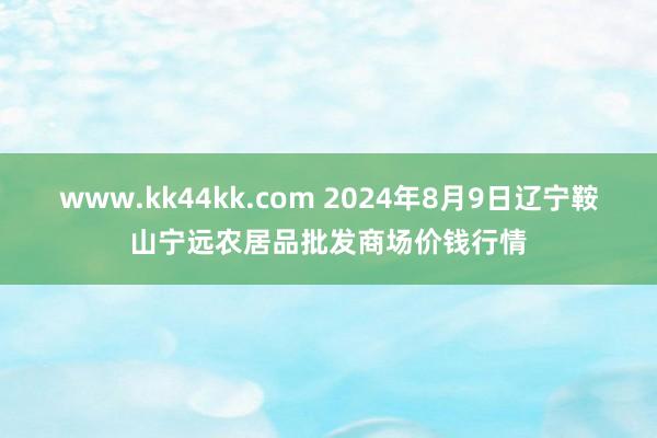 www.kk44kk.com 2024年8月9日辽宁鞍山宁远农居品批发商场价钱行情