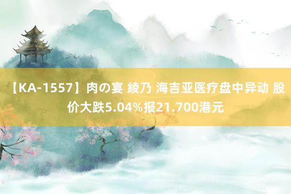 【KA-1557】肉の宴 綾乃 海吉亚医疗盘中异动 股价大跌5.04%报21.700港元