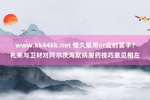 www.kk44kk.net 恒久服用or应时罢手？礼来与卫材对阿尔茨海默病服药技巧意见相左