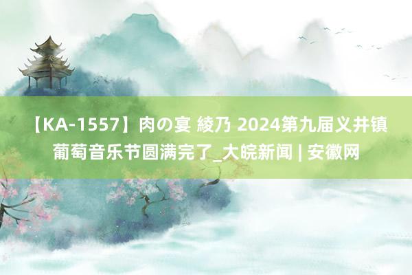 【KA-1557】肉の宴 綾乃 2024第九届义井镇葡萄音乐节圆满完了_大皖新闻 | 安徽网