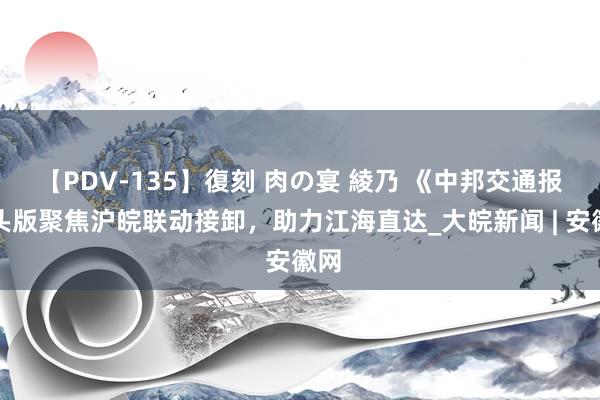 【PDV-135】復刻 肉の宴 綾乃 《中邦交通报》头版聚焦沪皖联动接卸，助力江海直达_大皖新闻 | 安徽网