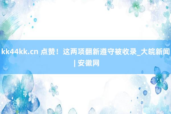 kk44kk.cn 点赞！这两项翻新遵守被收录_大皖新闻 | 安徽网