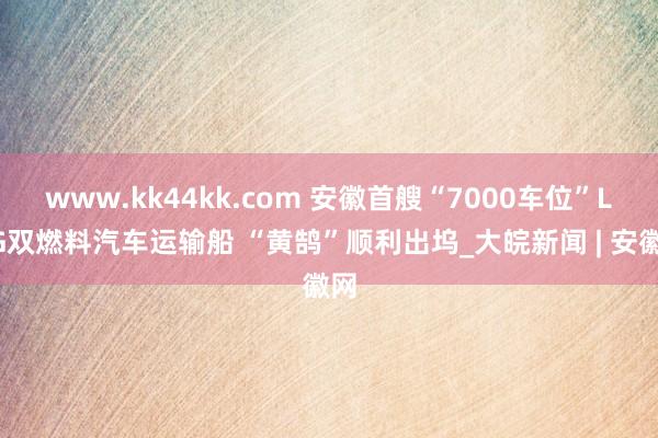 www.kk44kk.com 安徽首艘“7000车位”LNG双燃料汽车运输船 “黄鹄”顺利出坞_大皖新闻 | 安徽网