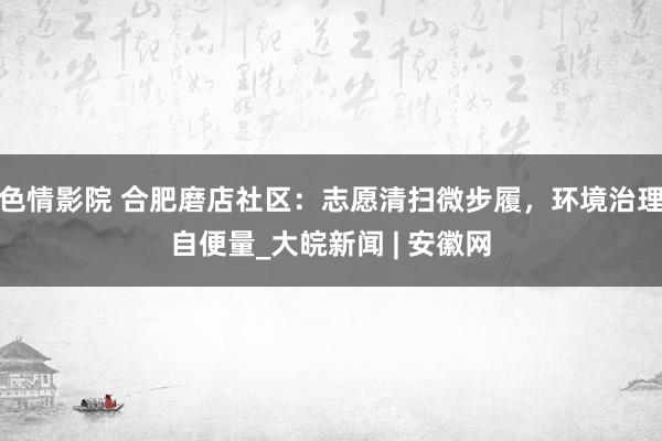 色情影院 合肥磨店社区：志愿清扫微步履，环境治理自便量_大皖新闻 | 安徽网