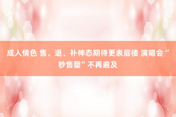 成人情色 售、退、补神态期待更表层楼 演唱会“秒售罄”不再遍及