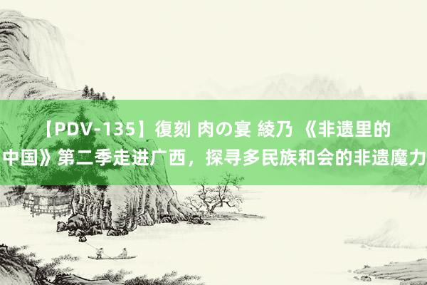 【PDV-135】復刻 肉の宴 綾乃 《非遗里的中国》第二季走进广西，探寻多民族和会的非遗魔力