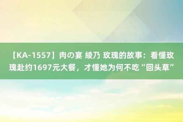 【KA-1557】肉の宴 綾乃 玫瑰的故事：看懂玫瑰赴约1697元大餐，才懂她为何不吃“回头草”