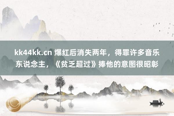 kk44kk.cn 爆红后消失两年，得罪许多音乐东说念主，《贫乏超过》捧他的意图很昭彰