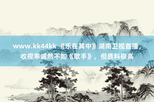 www.kk44kk 《乐在其中》湖南卫视首播，收视率诚然不如《歌手》，但质料极高