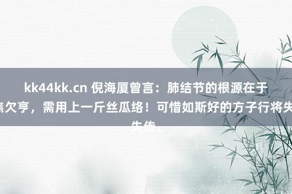 kk44kk.cn 倪海厦曾言：肺结节的根源在于三焦欠亨，需用上一斤丝瓜络！可惜如斯好的方子行将失传。