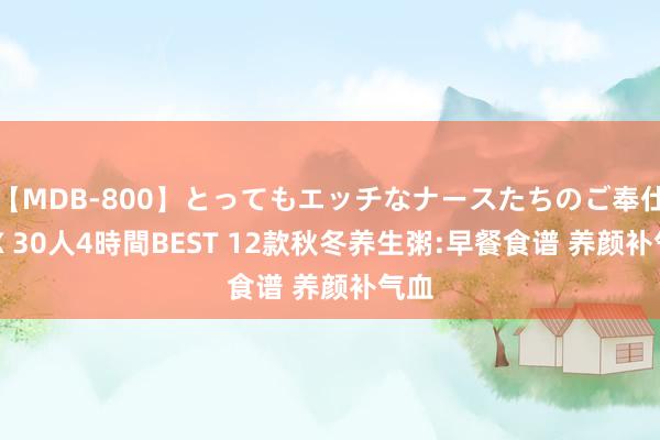 【MDB-800】とってもエッチなナースたちのご奉仕SEX 30人4時間BEST 12款秋冬养生粥:早餐食谱 养颜补气血