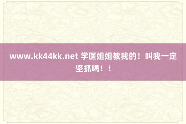 www.kk44kk.net 学医姐姐教我的！叫我一定坚抓喝！！