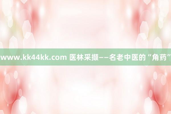 www.kk44kk.com 医林采撷——名老中医的“角药”