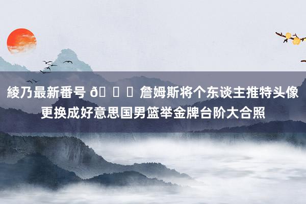 綾乃最新番号 ?詹姆斯将个东谈主推特头像更换成好意思国男篮举金牌台阶大合照