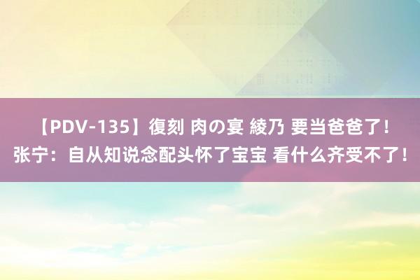 【PDV-135】復刻 肉の宴 綾乃 要当爸爸了！张宁：自从知说念配头怀了宝宝 看什么齐受不了！