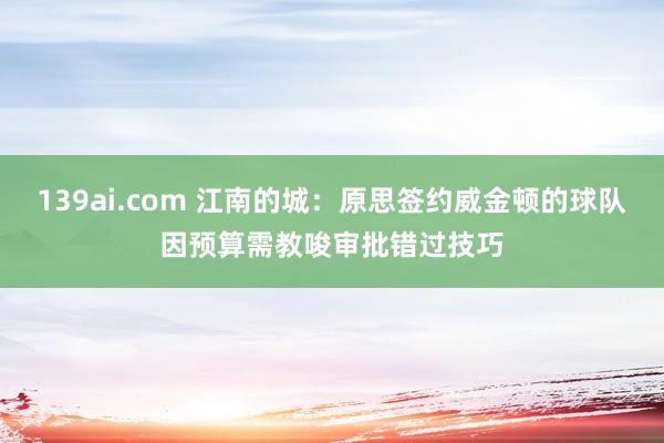 139ai.com 江南的城：原思签约威金顿的球队因预算需教唆审批错过技巧