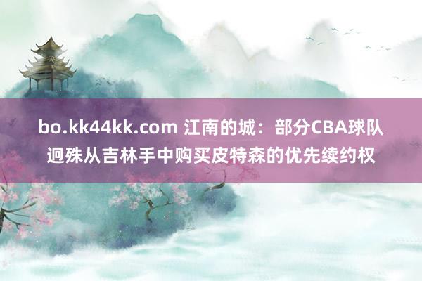 bo.kk44kk.com 江南的城：部分CBA球队迥殊从吉林手中购买皮特森的优先续约权