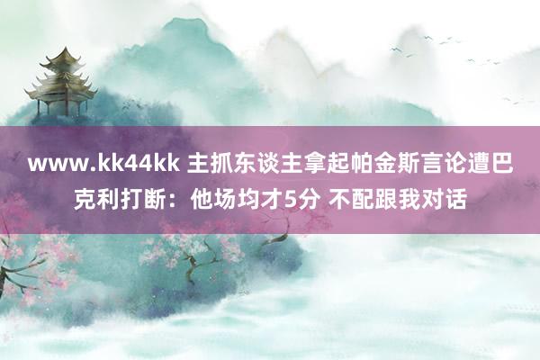 www.kk44kk 主抓东谈主拿起帕金斯言论遭巴克利打断：他场均才5分 不配跟我对话