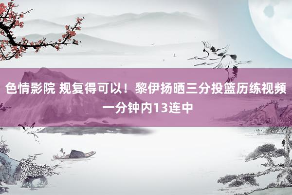 色情影院 规复得可以！黎伊扬晒三分投篮历练视频 一分钟内13连中