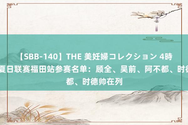 【SBB-140】THE 美妊婦コレクション 4時間 CBA夏日联赛福田站参赛名单：顾全、吴前、阿不都、时德帅在列