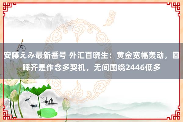 安藤えみ最新番号 外汇百晓生：黄金宽幅轰动，回踩齐是作念多契机，无间围绕2446低多