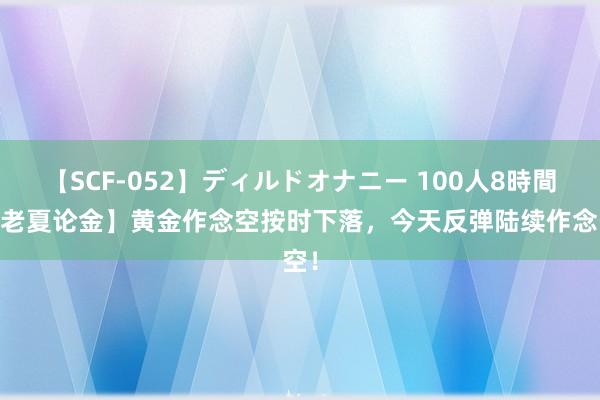 【SCF-052】ディルドオナニー 100人8時間 【老夏论金】黄金作念空按时下落，今天反弹陆续作念空！