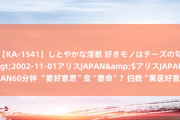 【KA-1541】しとやかな淫獣 好きモノはチーズの匂い 綾乃</a>2002-11-01アリスJAPAN&$アリスJAPAN60分钟 “要好意思”变“要命”？扫数“黑医好意思”致东谈主耗损案的背后