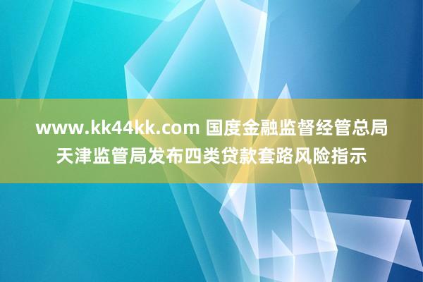 www.kk44kk.com 国度金融监督经管总局天津监管局发布四类贷款套路风险指示