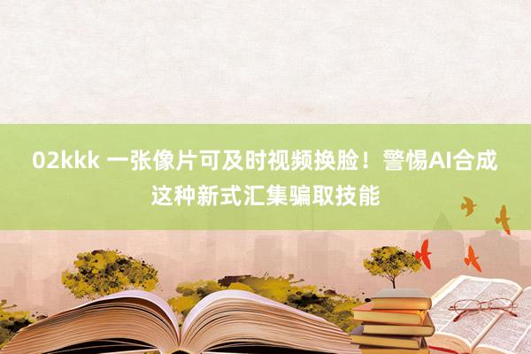 02kkk 一张像片可及时视频换脸！警惕AI合成这种新式汇集骗取技能