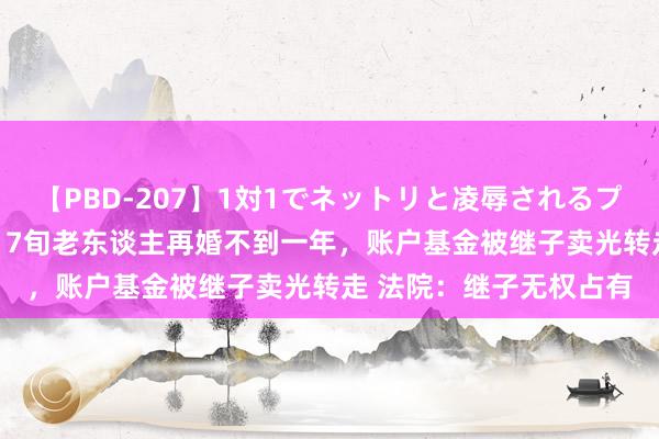 【PBD-207】1対1でネットリと凌辱されるプレミア女優たち 8時間 7旬老东谈主再婚不到一年，账户基金被继子卖光转走 法院：继子无权占有