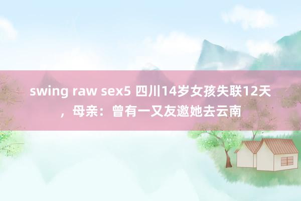 swing raw sex5 四川14岁女孩失联12天，母亲：曾有一又友邀她去云南