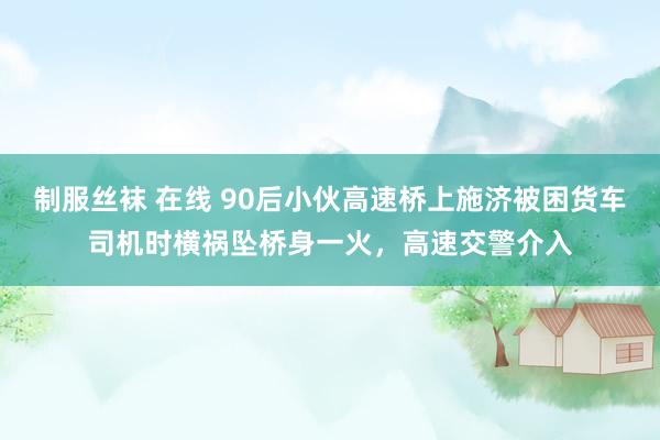 制服丝袜 在线 90后小伙高速桥上施济被困货车司机时横祸坠桥身一火，高速交警介入