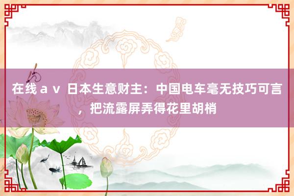 在线ａｖ 日本生意财主：中国电车毫无技巧可言，把流露屏弄得花里胡梢