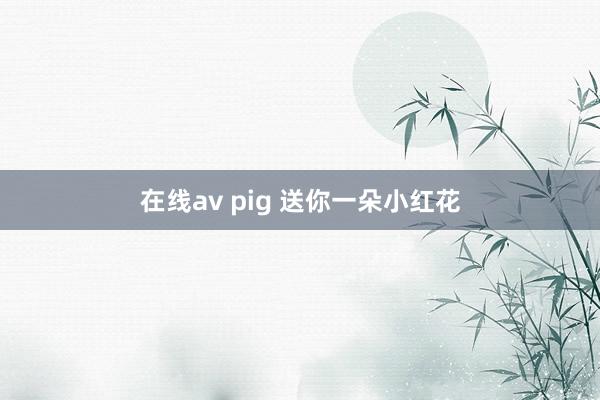 在线av pig 送你一朵小红花