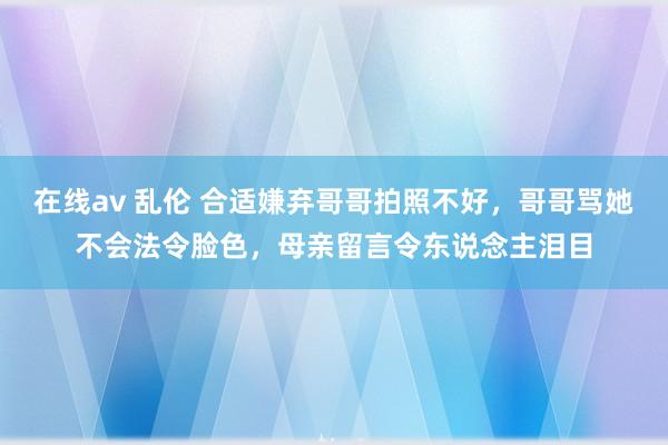 在线av 乱伦 合适嫌弃哥哥拍照不好，哥哥骂她不会法令脸色，母亲留言令东说念主泪目