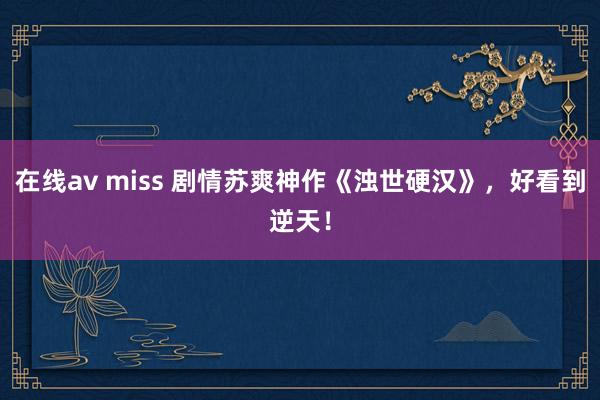 在线av miss 剧情苏爽神作《浊世硬汉》，好看到逆天！