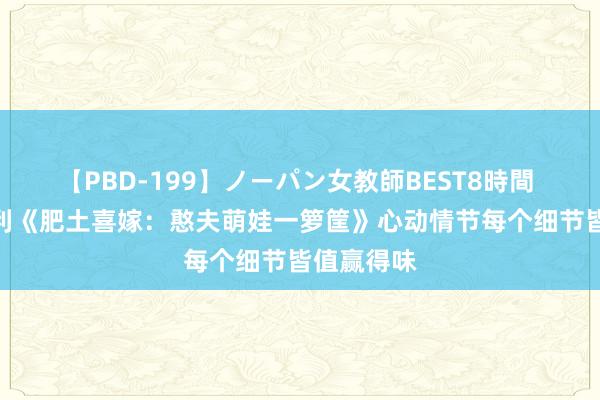 【PBD-199】ノーパン女教師BEST8時間 2 忠快慰利《肥土喜嫁：憨夫萌娃一箩筐》心动情节每个细节皆值赢得味