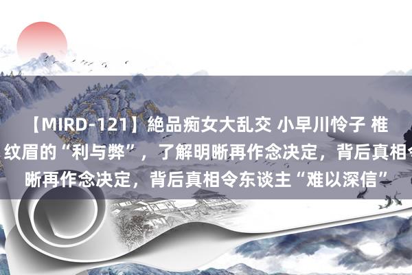 【MIRD-121】絶品痴女大乱交 小早川怜子 椎名ゆな ASUKA 乃亜 纹眉的“利与弊”，了解明晰再作念决定，背后真相令东谈主“难以深信”