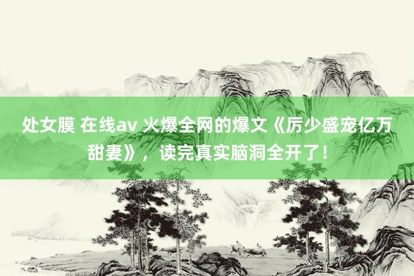 处女膜 在线av 火爆全网的爆文《厉少盛宠亿万甜妻》，读完真实脑洞全开了！