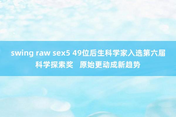 swing raw sex5 49位后生科学家入选第六届科学探索奖   原始更动成新趋势