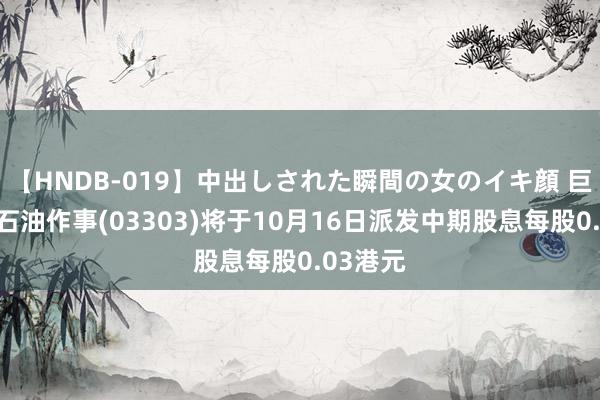 【HNDB-019】中出しされた瞬間の女のイキ顔 巨涛海洋石油作事(03303)将于10月16日派发中期股息每股0.03港元