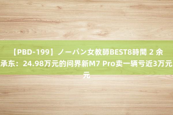 【PBD-199】ノーパン女教師BEST8時間 2 余承东：24.98万元的问界新M7 Pro卖一辆亏近3万元