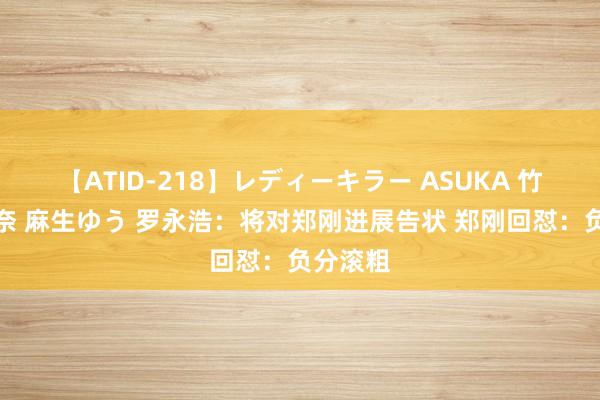 【ATID-218】レディーキラー ASUKA 竹内紗里奈 麻生ゆう 罗永浩：将对郑刚进展告状 郑刚回怼：负分滚粗