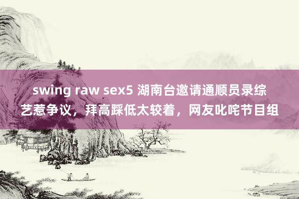 swing raw sex5 湖南台邀请通顺员录综艺惹争议，拜高踩低太较着，网友叱咤节目组