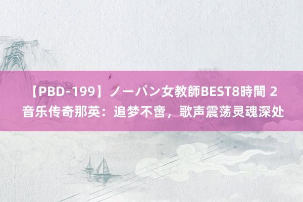 【PBD-199】ノーパン女教師BEST8時間 2 音乐传奇那英：追梦不啻，歌声震荡灵魂深处